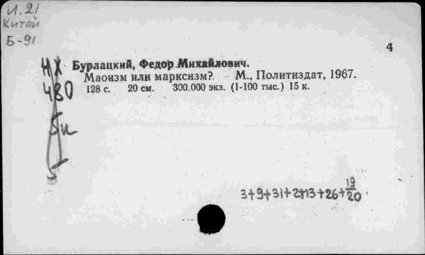 ﻿\ЛЛ[
Китаи
Б-9'
4
Бурлацкий, Федор Михайлович.
Маоизм или марксизм?, М.. Политиздат, 1967.
128 с. 20 см. 300.000 экз. (1-100 тыс.) 15 к.
